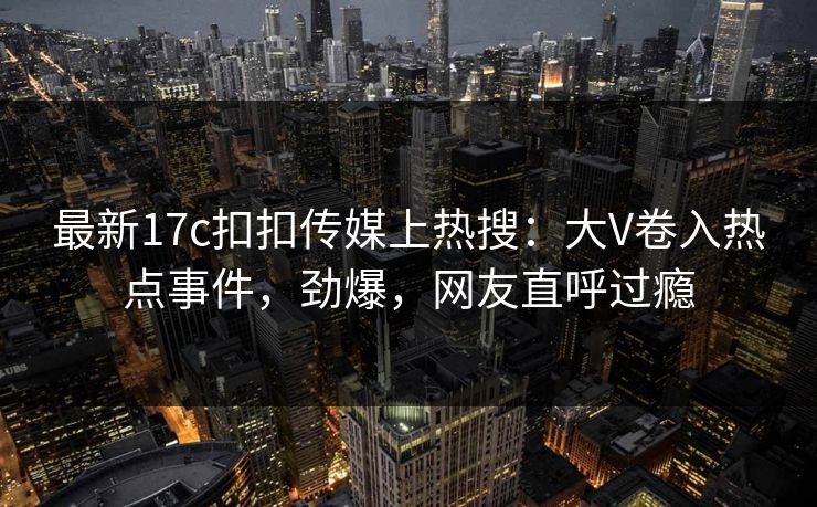 最新17c扣扣传媒上热搜：大V卷入热点事件，劲爆，网友直呼过瘾