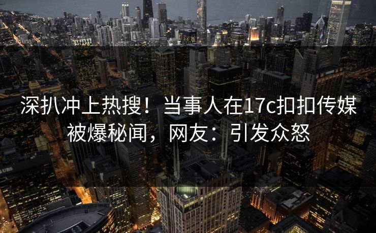 深扒冲上热搜！当事人在17c扣扣传媒被爆秘闻，网友：引发众怒