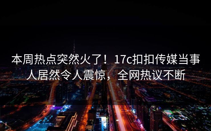 本周热点突然火了！17c扣扣传媒当事人居然令人震惊，全网热议不断