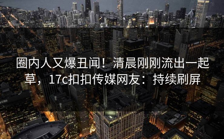圈内人又爆丑闻！清晨刚刚流出一起草，17c扣扣传媒网友：持续刷屏