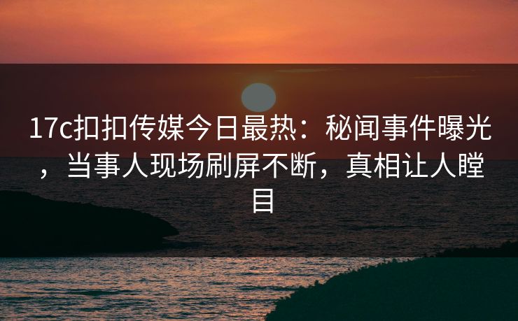 17c扣扣传媒今日最热：秘闻事件曝光，当事人现场刷屏不断，真相让人瞠目