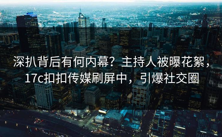 深扒背后有何内幕？主持人被曝花絮，17c扣扣传媒刷屏中，引爆社交圈