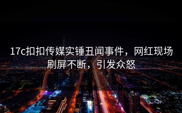 17c扣扣传媒实锤丑闻事件，网红现场刷屏不断，引发众怒