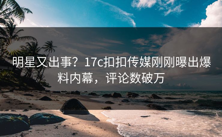 明星又出事？17c扣扣传媒刚刚曝出爆料内幕，评论数破万