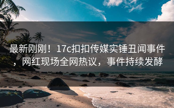 最新刚刚！17c扣扣传媒实锤丑闻事件，网红现场全网热议，事件持续发酵