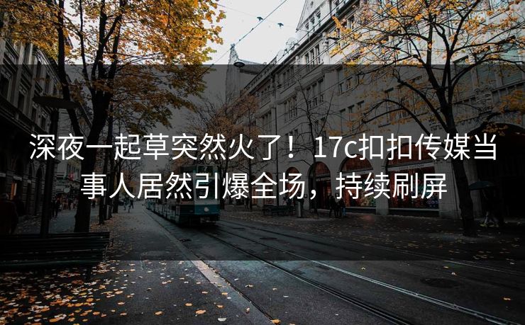 深夜一起草突然火了！17c扣扣传媒当事人居然引爆全场，持续刷屏
