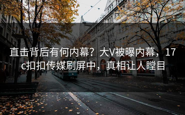 直击背后有何内幕？大V被曝内幕，17c扣扣传媒刷屏中，真相让人瞠目