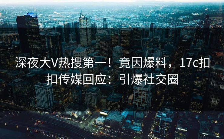 深夜大V热搜第一！竟因爆料，17c扣扣传媒回应：引爆社交圈