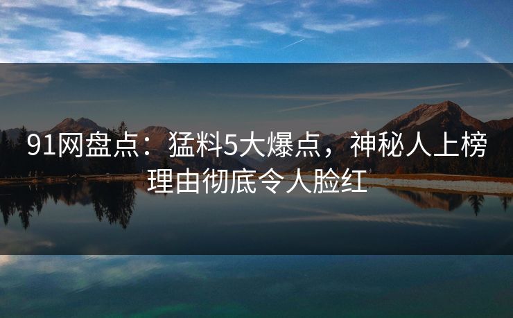 91网盘点：猛料5大爆点，神秘人上榜理由彻底令人脸红