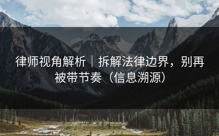 律师视角解析｜拆解法律边界，别再被带节奏（信息溯源）