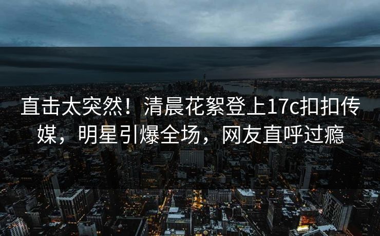 直击太突然！清晨花絮登上17c扣扣传媒，明星引爆全场，网友直呼过瘾