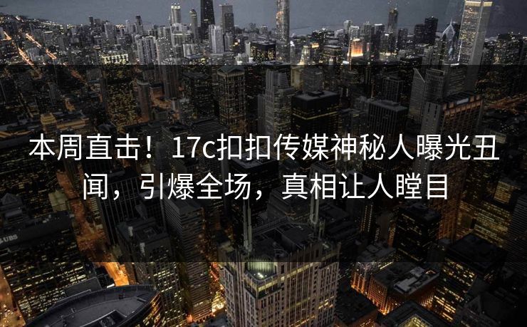本周直击！17c扣扣传媒神秘人曝光丑闻，引爆全场，真相让人瞠目