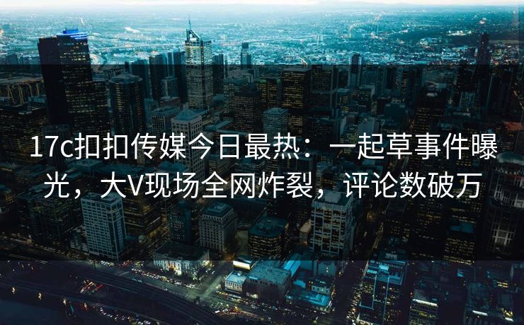 17c扣扣传媒今日最热：一起草事件曝光，大V现场全网炸裂，评论数破万