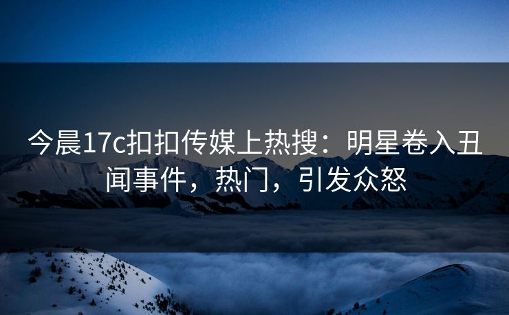 今晨17c扣扣传媒上热搜：明星卷入丑闻事件，热门，引发众怒