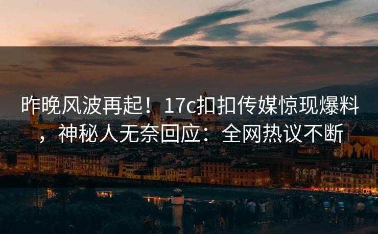 昨晚风波再起！17c扣扣传媒惊现爆料，神秘人无奈回应：全网热议不断