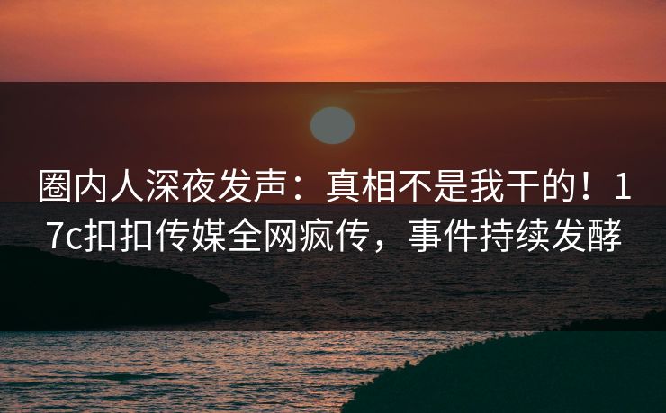 圈内人深夜发声：真相不是我干的！17c扣扣传媒全网疯传，事件持续发酵