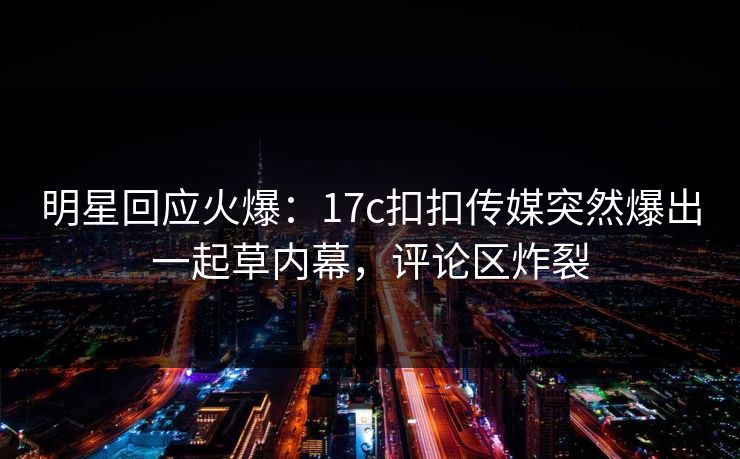 明星回应火爆：17c扣扣传媒突然爆出一起草内幕，评论区炸裂
