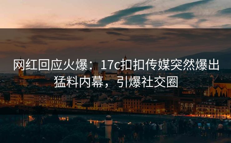 网红回应火爆：17c扣扣传媒突然爆出猛料内幕，引爆社交圈