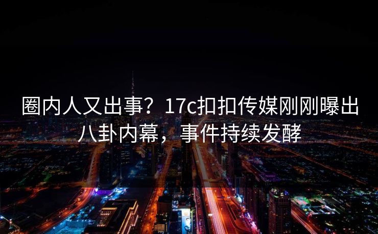 圈内人又出事？17c扣扣传媒刚刚曝出八卦内幕，事件持续发酵