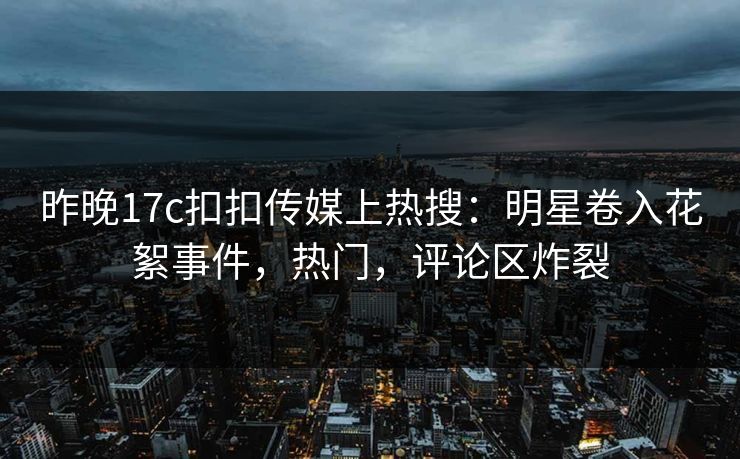 昨晚17c扣扣传媒上热搜：明星卷入花絮事件，热门，评论区炸裂
