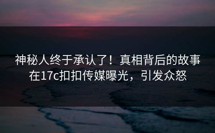 神秘人终于承认了！真相背后的故事在17c扣扣传媒曝光，引发众怒