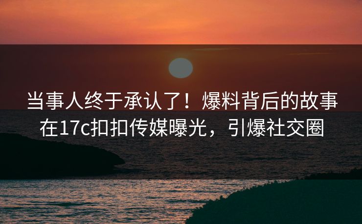 当事人终于承认了！爆料背后的故事在17c扣扣传媒曝光，引爆社交圈