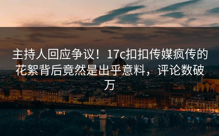 主持人回应争议！17c扣扣传媒疯传的花絮背后竟然是出乎意料，评论数破万