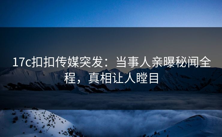 17c扣扣传媒突发：当事人亲曝秘闻全程，真相让人瞠目