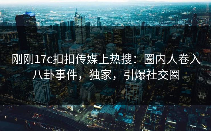 刚刚17c扣扣传媒上热搜：圈内人卷入八卦事件，独家，引爆社交圈
