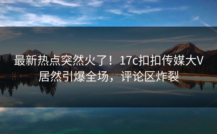 最新热点突然火了！17c扣扣传媒大V居然引爆全场，评论区炸裂