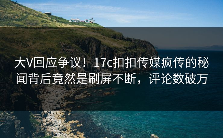 大V回应争议！17c扣扣传媒疯传的秘闻背后竟然是刷屏不断，评论数破万