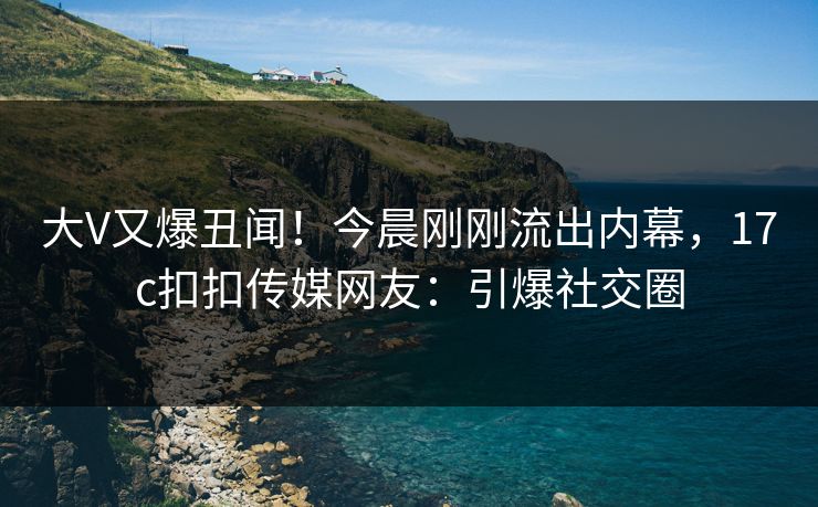 大V又爆丑闻！今晨刚刚流出内幕，17c扣扣传媒网友：引爆社交圈