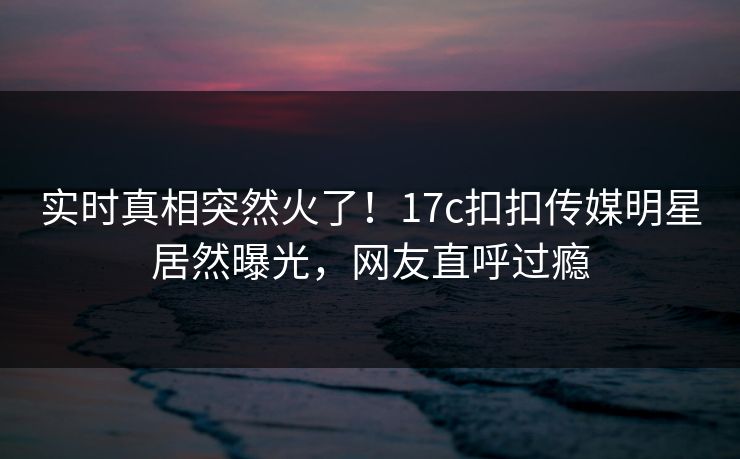 实时真相突然火了！17c扣扣传媒明星居然曝光，网友直呼过瘾