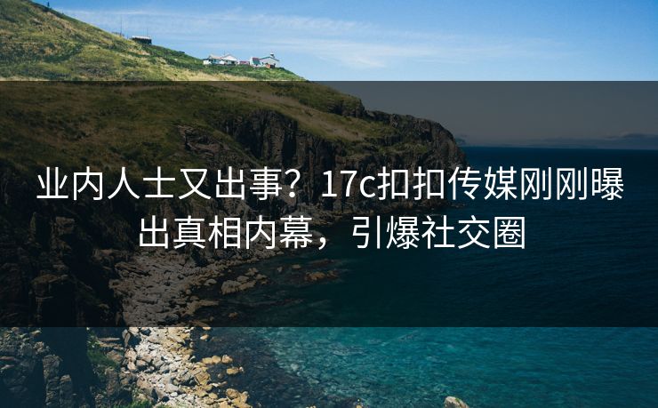 业内人士又出事？17c扣扣传媒刚刚曝出真相内幕，引爆社交圈