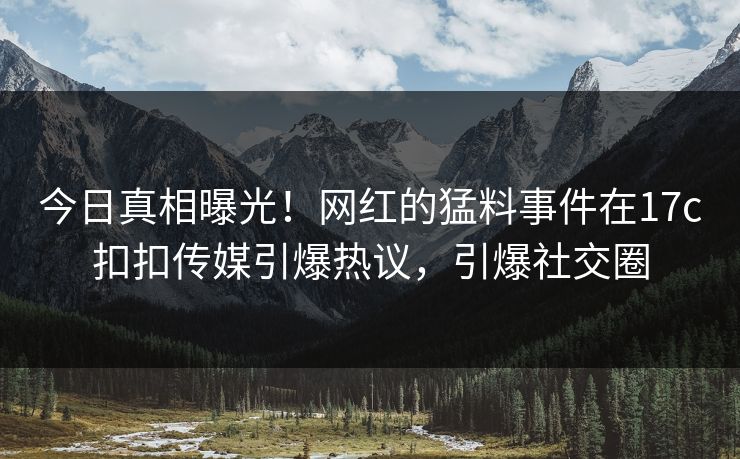 今日真相曝光！网红的猛料事件在17c扣扣传媒引爆热议，引爆社交圈