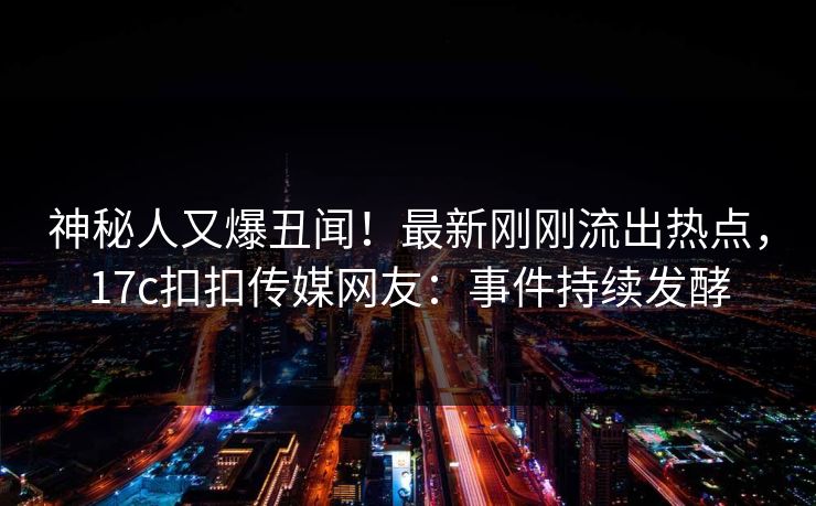 神秘人又爆丑闻！最新刚刚流出热点，17c扣扣传媒网友：事件持续发酵