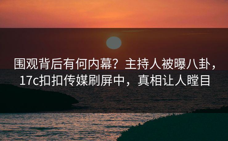 围观背后有何内幕？主持人被曝八卦，17c扣扣传媒刷屏中，真相让人瞠目