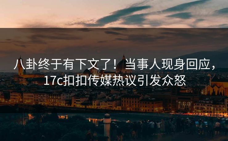 八卦终于有下文了！当事人现身回应，17c扣扣传媒热议引发众怒