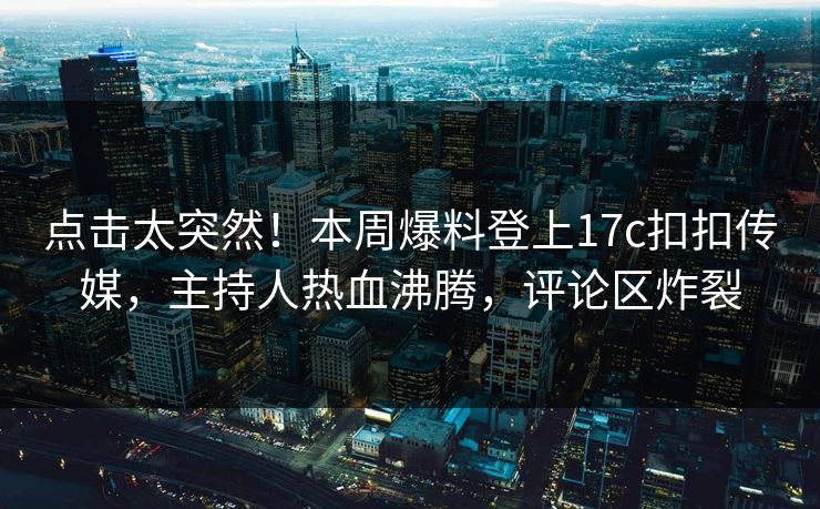 点击太突然！本周爆料登上17c扣扣传媒，主持人热血沸腾，评论区炸裂