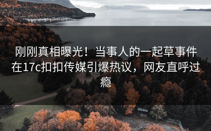 刚刚真相曝光！当事人的一起草事件在17c扣扣传媒引爆热议，网友直呼过瘾