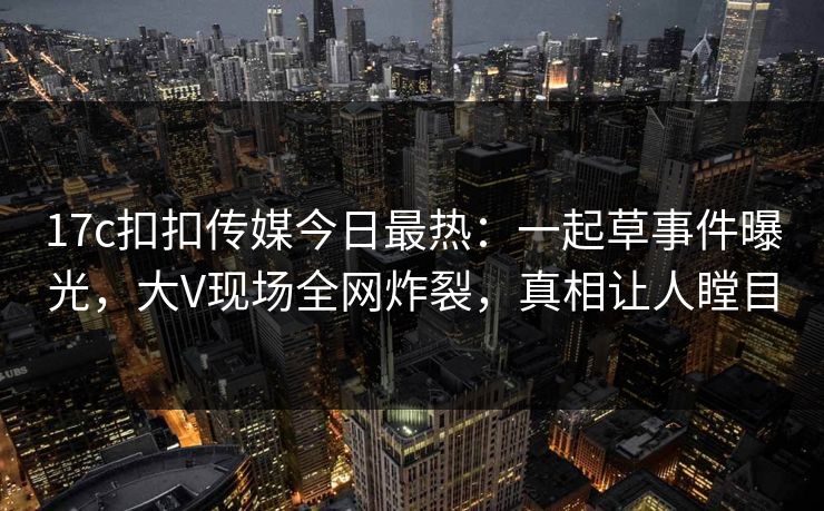 17c扣扣传媒今日最热：一起草事件曝光，大V现场全网炸裂，真相让人瞠目