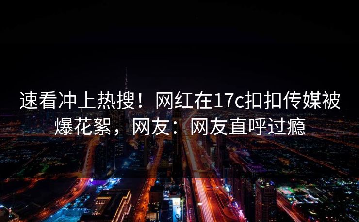 速看冲上热搜！网红在17c扣扣传媒被爆花絮，网友：网友直呼过瘾