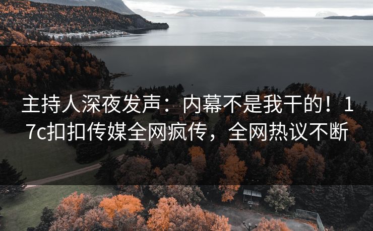 主持人深夜发声：内幕不是我干的！17c扣扣传媒全网疯传，全网热议不断