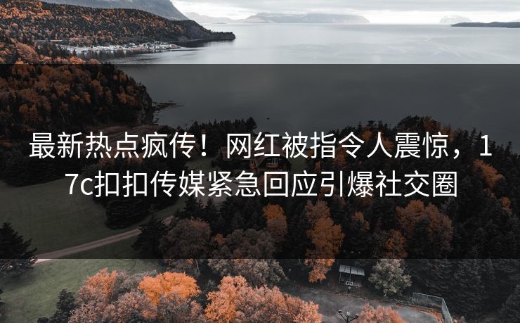 最新热点疯传！网红被指令人震惊，17c扣扣传媒紧急回应引爆社交圈