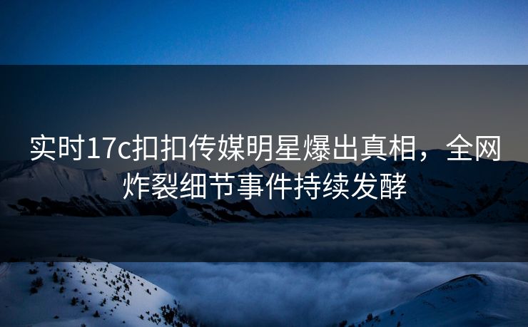 实时17c扣扣传媒明星爆出真相，全网炸裂细节事件持续发酵