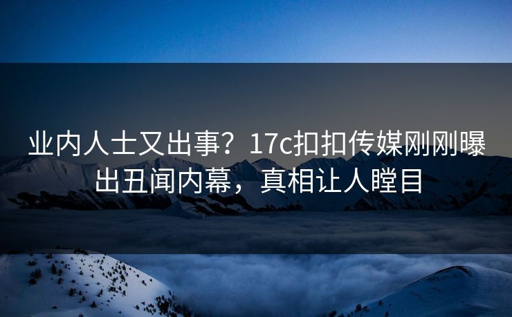 业内人士又出事？17c扣扣传媒刚刚曝出丑闻内幕，真相让人瞠目