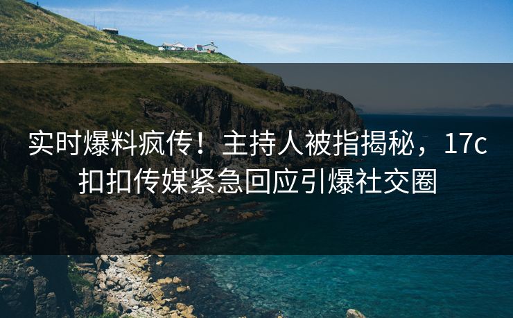 实时爆料疯传！主持人被指揭秘，17c扣扣传媒紧急回应引爆社交圈