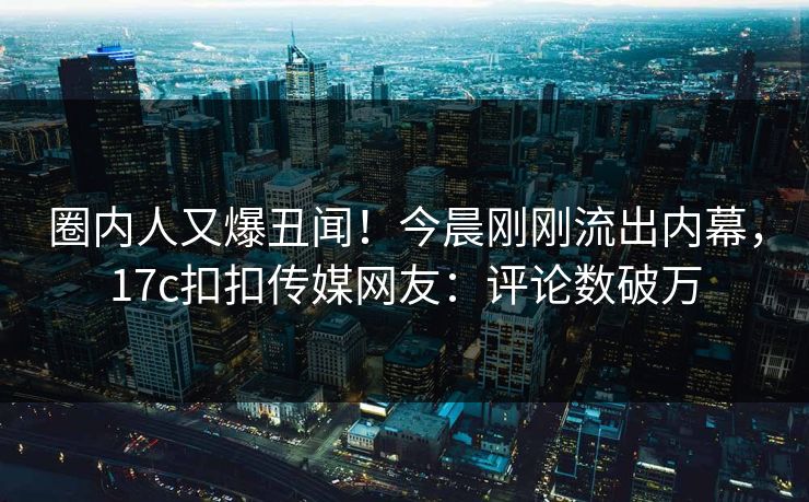 圈内人又爆丑闻！今晨刚刚流出内幕，17c扣扣传媒网友：评论数破万