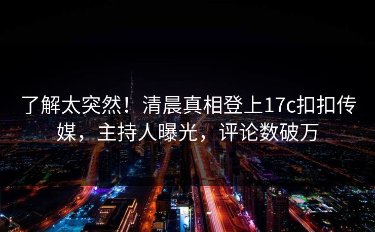 了解太突然！清晨真相登上17c扣扣传媒，主持人曝光，评论数破万