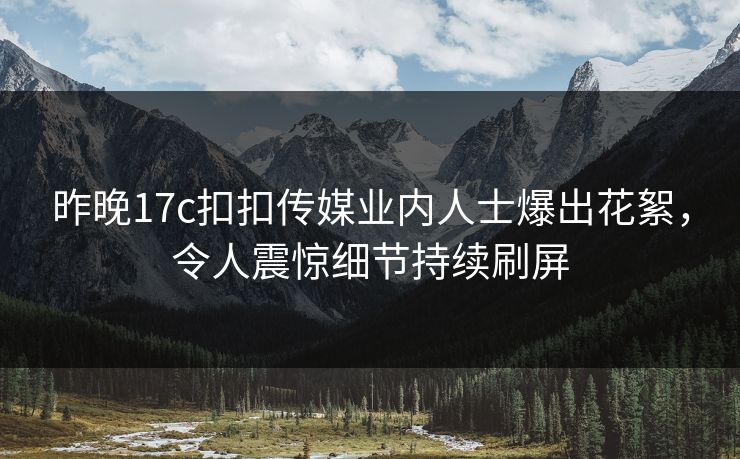 昨晚17c扣扣传媒业内人士爆出花絮，令人震惊细节持续刷屏